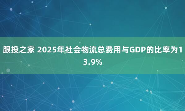 跟投之家 2025年社会物流总费用与GDP的比率为13.9%