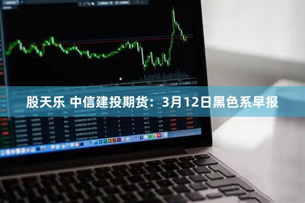 股天乐 中信建投期货：3月12日黑色系早报