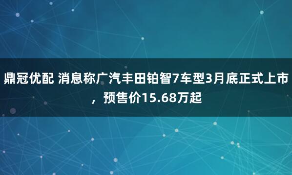 鼎冠优配 消息称广汽丰田铂智7车型3月底正式上市，预售价15.68万起