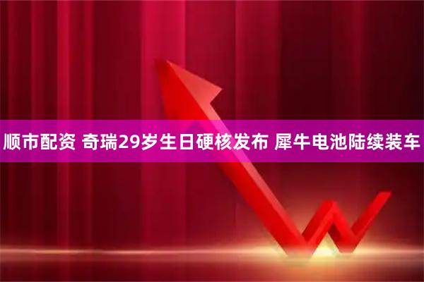 顺市配资 奇瑞29岁生日硬核发布 犀牛电池陆续装车