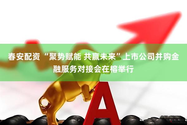 春安配资 “聚势赋能 共赢未来”上市公司并购金融服务对接会在榕举行