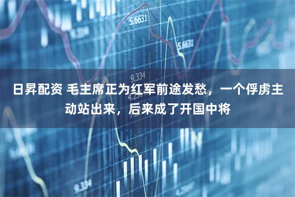 日昇配资 毛主席正为红军前途发愁，一个俘虏主动站出来，后来成了开国中将