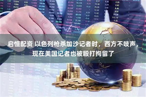 启恒配资 以色列枪杀加沙记者时，西方不吱声，现在美国记者也被殴打拘留了