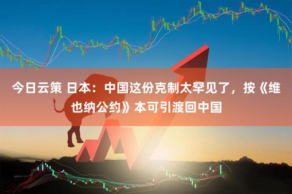 今日云策 日本：中国这份克制太罕见了，按《维也纳公约》本可引渡回中国