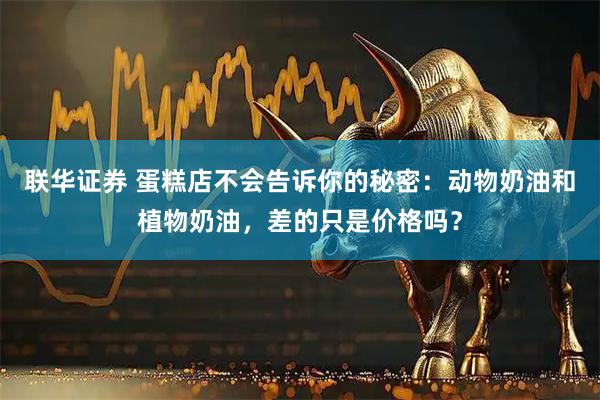 联华证券 蛋糕店不会告诉你的秘密：动物奶油和植物奶油，差的只是价格吗？
