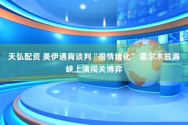 天弘配资 美伊通宵谈判“很情绪化” 霍尔木兹海峡上演闯关博弈