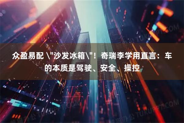 众盈易配 ＂沙发冰箱＂！奇瑞李学用直言：车的本质是驾驶、安全、操控