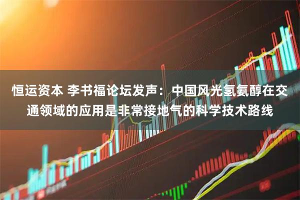 恒运资本 李书福论坛发声：中国风光氢氨醇在交通领域的应用是非常接地气的科学技术路线
