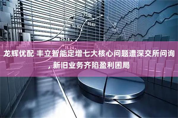 龙辉优配 丰立智能定增七大核心问题遭深交所问询, 新旧业务齐陷盈利困局