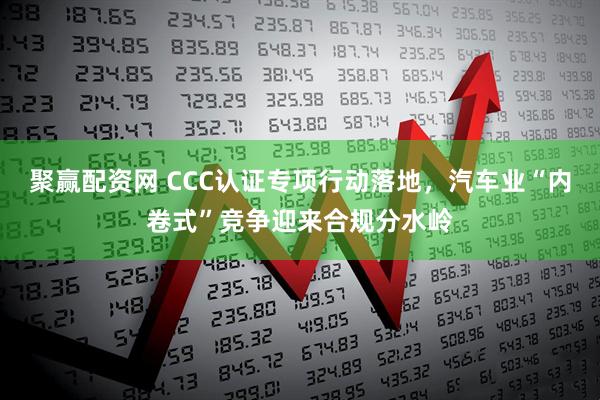 聚赢配资网 CCC认证专项行动落地，汽车业“内卷式”竞争迎来合规分水岭