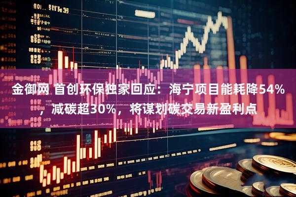 金御网 首创环保独家回应：海宁项目能耗降54%，减碳超30%，将谋划碳交易新盈利点