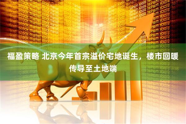 福盈策略 北京今年首宗溢价宅地诞生，楼市回暖传导至土地端