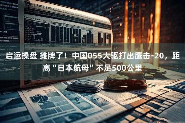 启运操盘 摊牌了！中国055大驱打出鹰击-20，距离“日本航母”不足500公里