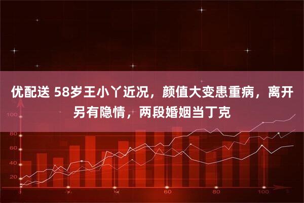 优配送 58岁王小丫近况，颜值大变患重病，离开另有隐情，两段婚姻当丁克