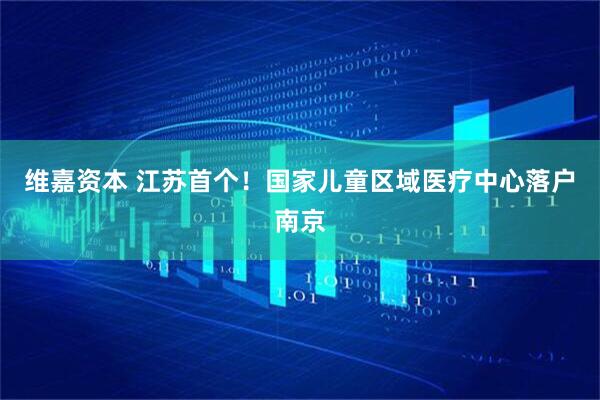维嘉资本 江苏首个！国家儿童区域医疗中心落户南京
