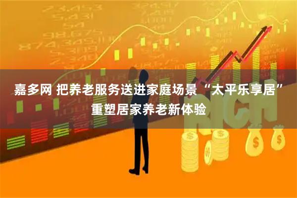 嘉多网 把养老服务送进家庭场景 “太平乐享居”重塑居家养老新体验