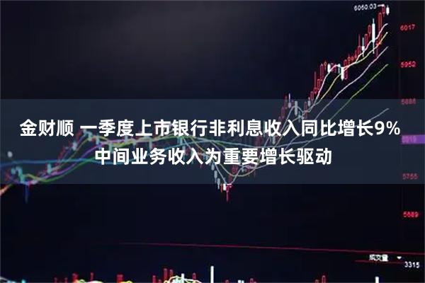 金财顺 一季度上市银行非利息收入同比增长9% 中间业务收入为重要增长驱动